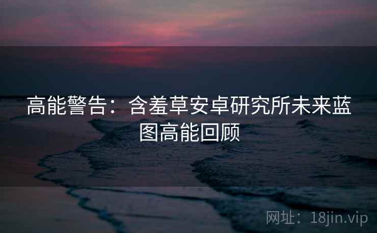 高能警告：含羞草安卓研究所未来蓝图高能回顾