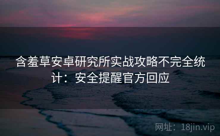 含羞草安卓研究所实战攻略不完全统计：安全提醒官方回应