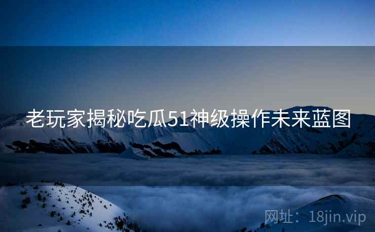 老玩家揭秘吃瓜51神级操作未来蓝图