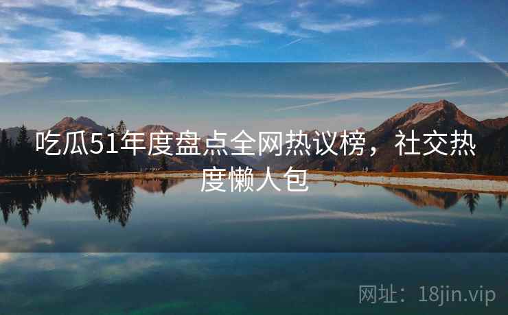 吃瓜51年度盘点全网热议榜，社交热度懒人包