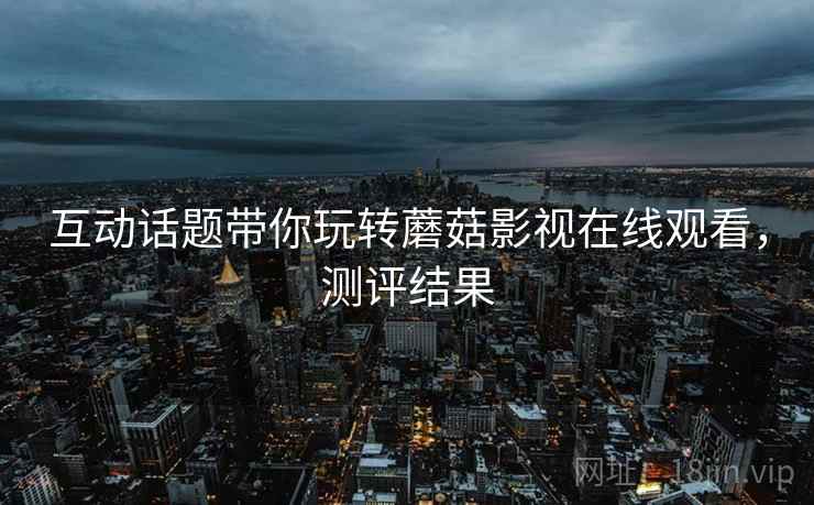 互动话题带你玩转蘑菇影视在线观看，测评结果