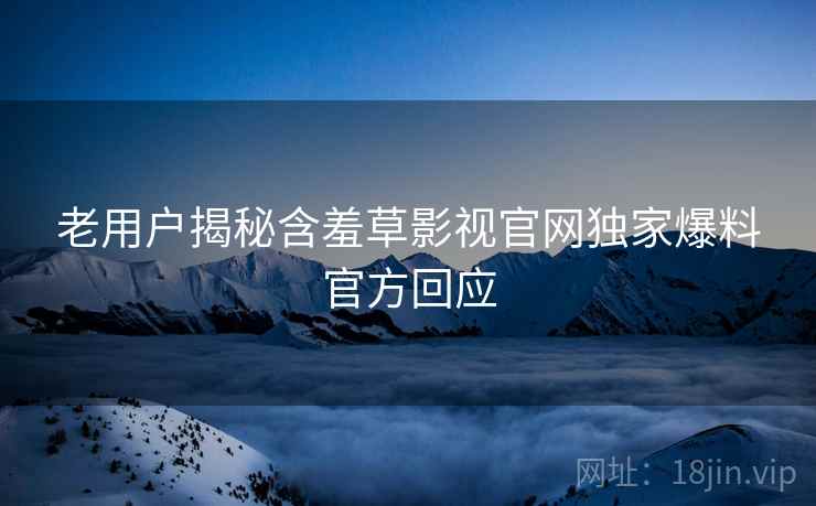 老用户揭秘含羞草影视官网独家爆料官方回应