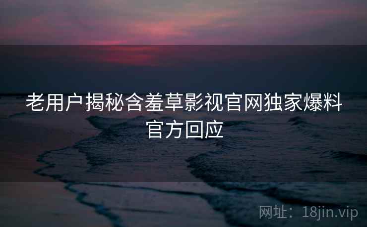 老用户揭秘含羞草影视官网独家爆料官方回应
