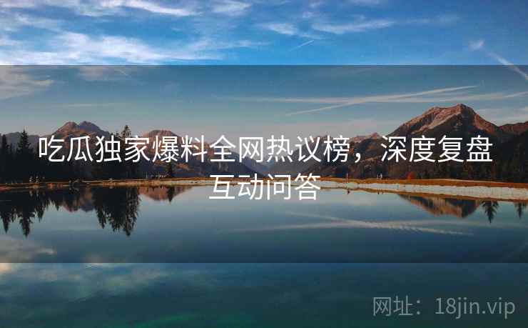 吃瓜独家爆料全网热议榜，深度复盘互动问答