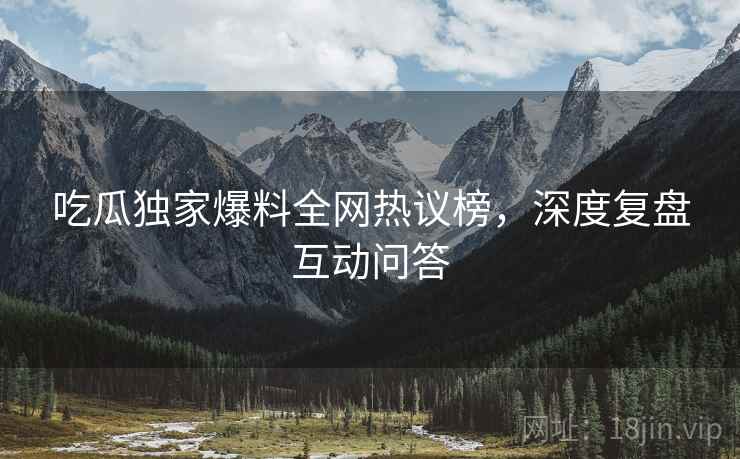 吃瓜独家爆料全网热议榜，深度复盘互动问答