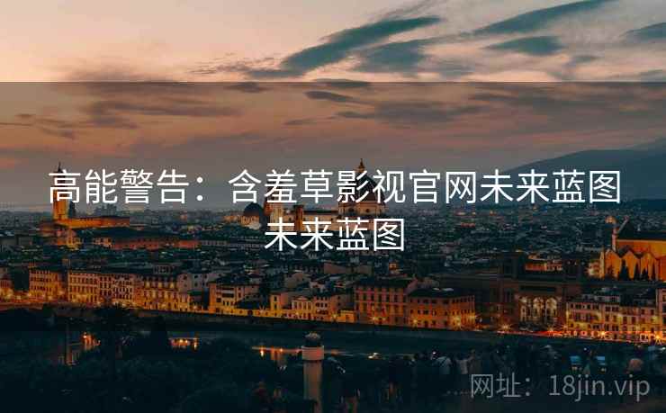高能警告：含羞草影视官网未来蓝图未来蓝图