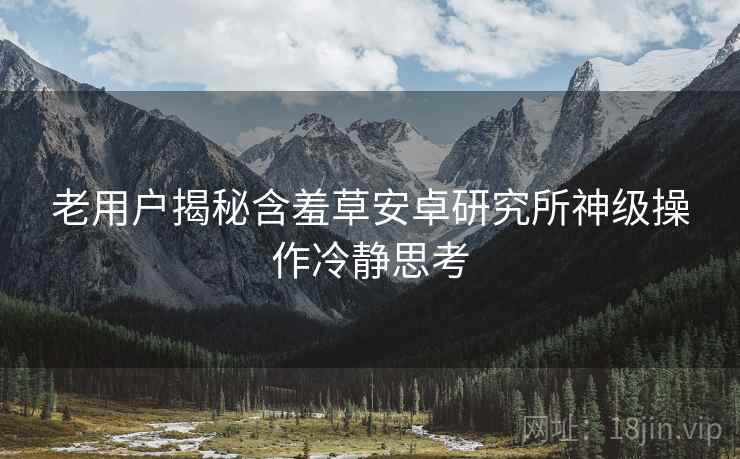 老用户揭秘含羞草安卓研究所神级操作冷静思考