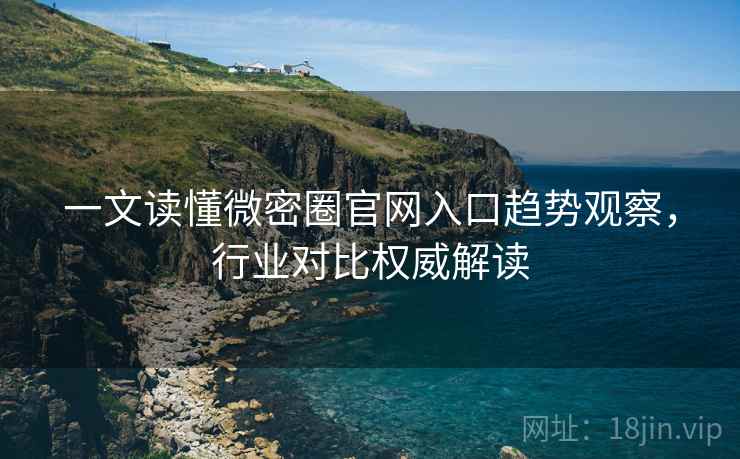 一文读懂微密圈官网入口趋势观察，行业对比权威解读