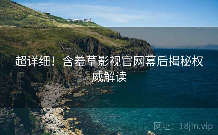 超详细！含羞草影视官网幕后揭秘权威解读