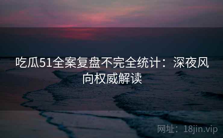 吃瓜51全案复盘不完全统计：深夜风向权威解读