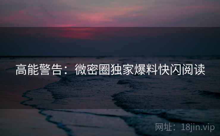 高能警告：微密圈独家爆料快闪阅读