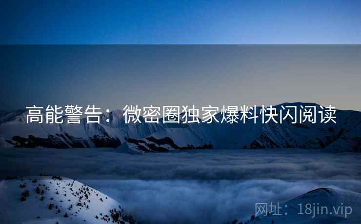 高能警告：微密圈独家爆料快闪阅读