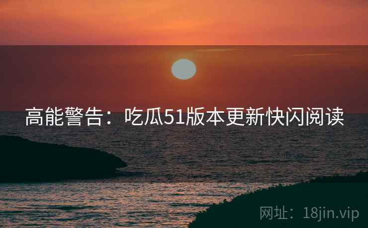 高能警告：吃瓜51版本更新快闪阅读