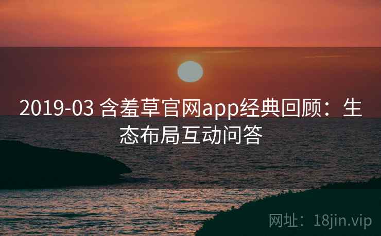 2019-03 含羞草官网app经典回顾：生态布局互动问答