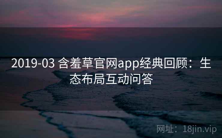 2019-03 含羞草官网app经典回顾：生态布局互动问答