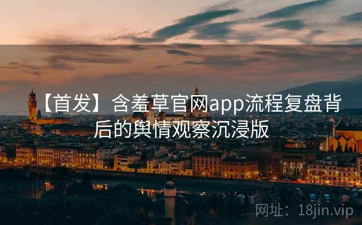 【首发】含羞草官网app流程复盘背后的舆情观察沉浸版