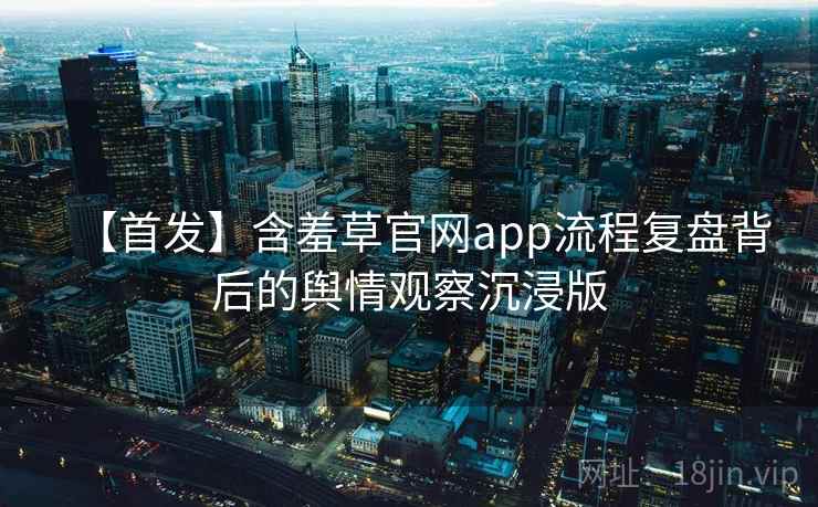 【首发】含羞草官网app流程复盘背后的舆情观察沉浸版