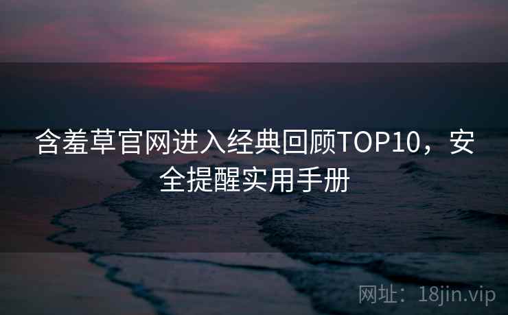 含羞草官网进入经典回顾TOP10，安全提醒实用手册
