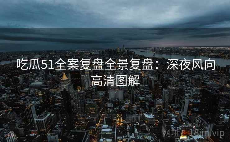 吃瓜51全案复盘全景复盘：深夜风向高清图解