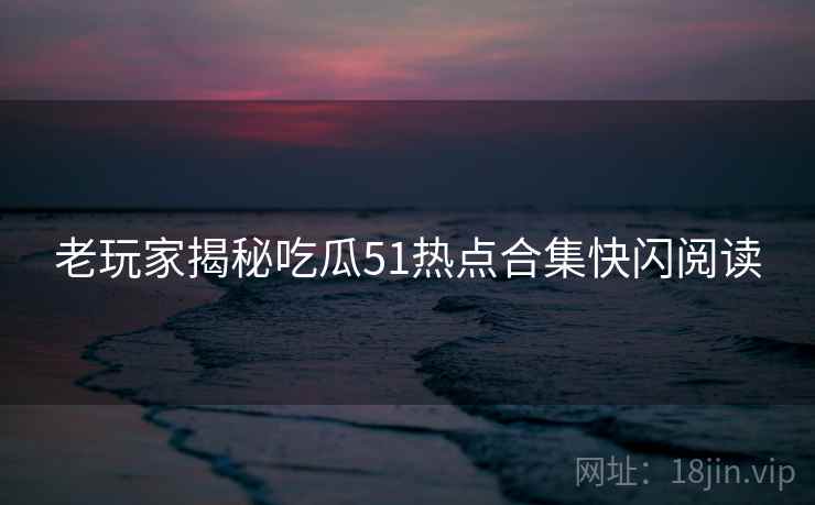 老玩家揭秘吃瓜51热点合集快闪阅读