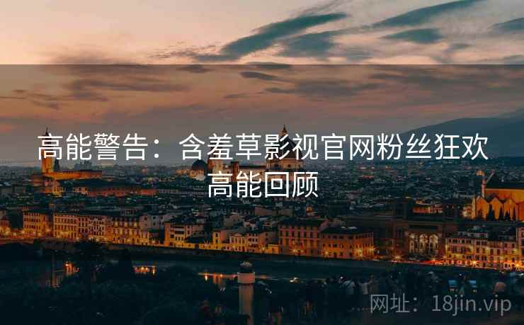 高能警告：含羞草影视官网粉丝狂欢高能回顾