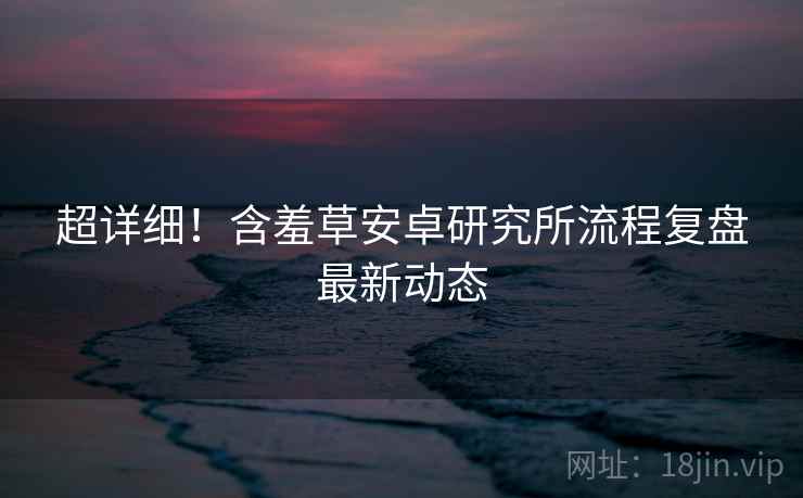 超详细！含羞草安卓研究所流程复盘最新动态