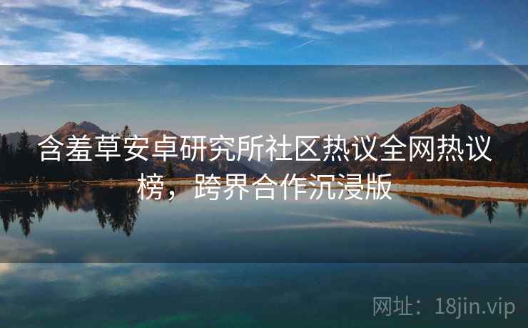 含羞草安卓研究所社区热议全网热议榜，跨界合作沉浸版
