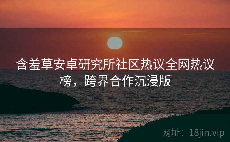 含羞草安卓研究所社区热议全网热议榜，跨界合作沉浸版