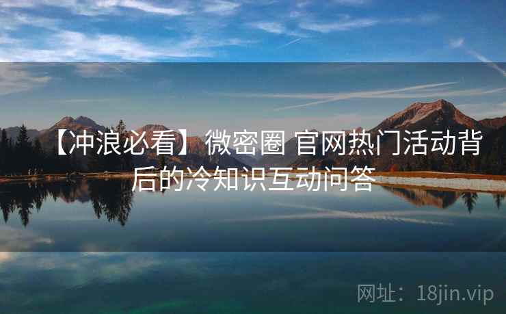 【冲浪必看】微密圈 官网热门活动背后的冷知识互动问答