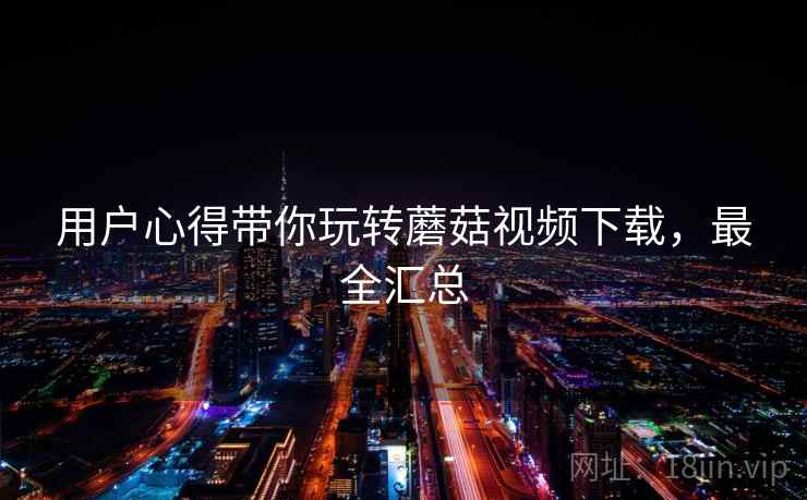 用户心得带你玩转蘑菇视频下载，最全汇总