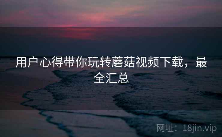 用户心得带你玩转蘑菇视频下载，最全汇总