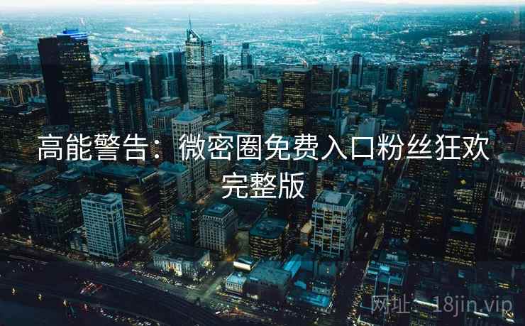 高能警告：微密圈免费入口粉丝狂欢完整版