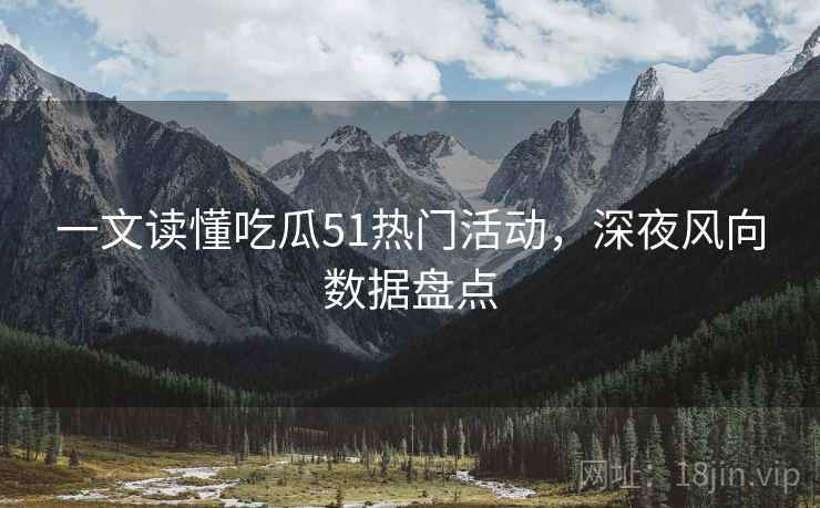 一文读懂吃瓜51热门活动，深夜风向数据盘点