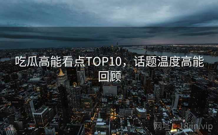 吃瓜高能看点TOP10，话题温度高能回顾