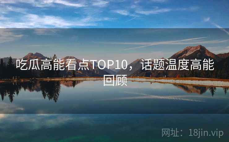 吃瓜高能看点TOP10，话题温度高能回顾
