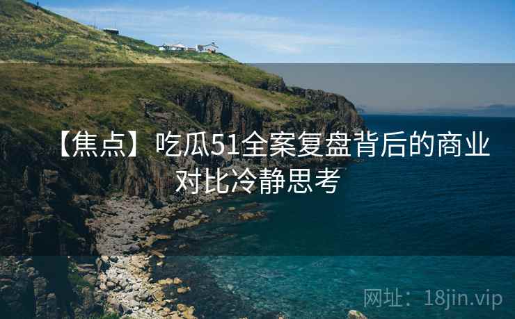 【焦点】吃瓜51全案复盘背后的商业对比冷静思考