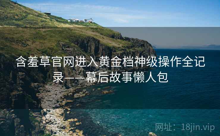 含羞草官网进入黄金档神级操作全记录——幕后故事懒人包