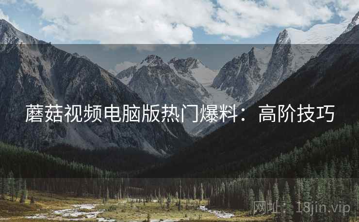 蘑菇视频电脑版热门爆料：高阶技巧