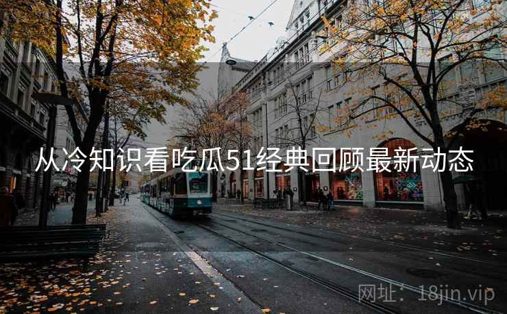 从冷知识看吃瓜51经典回顾最新动态