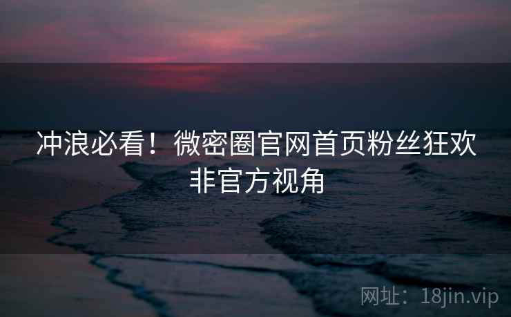 冲浪必看！微密圈官网首页粉丝狂欢非官方视角