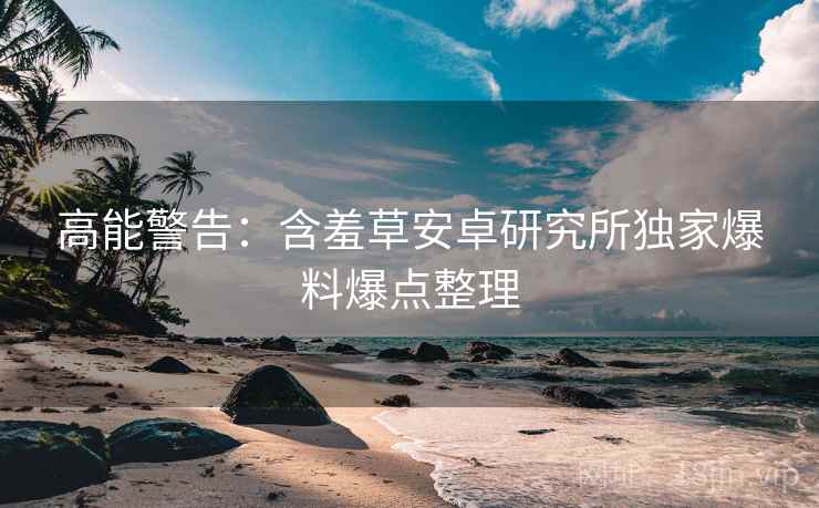 高能警告：含羞草安卓研究所独家爆料爆点整理